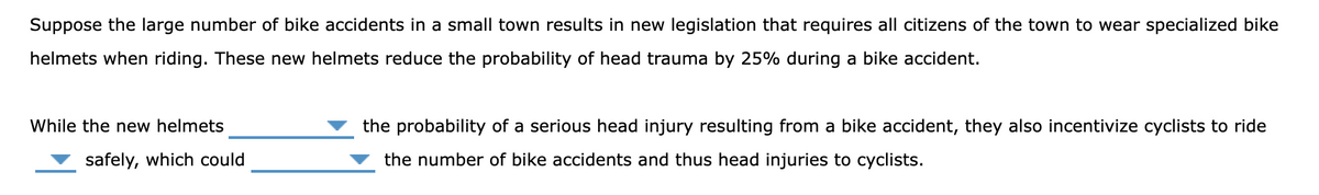 Suppose the large number of bike accidents in a small town results in new legislation that requires all citizens of the town to wear specialized bike
helmets when riding. These new helmets reduce the probability of head trauma by 25% during a bike accident.
While the new helmets
the probability of a serious head injury resulting from a bike accident, they also incentivize cyclists to ride
safely, which could
the number of bike accidents and thus head injuries to cyclists.
