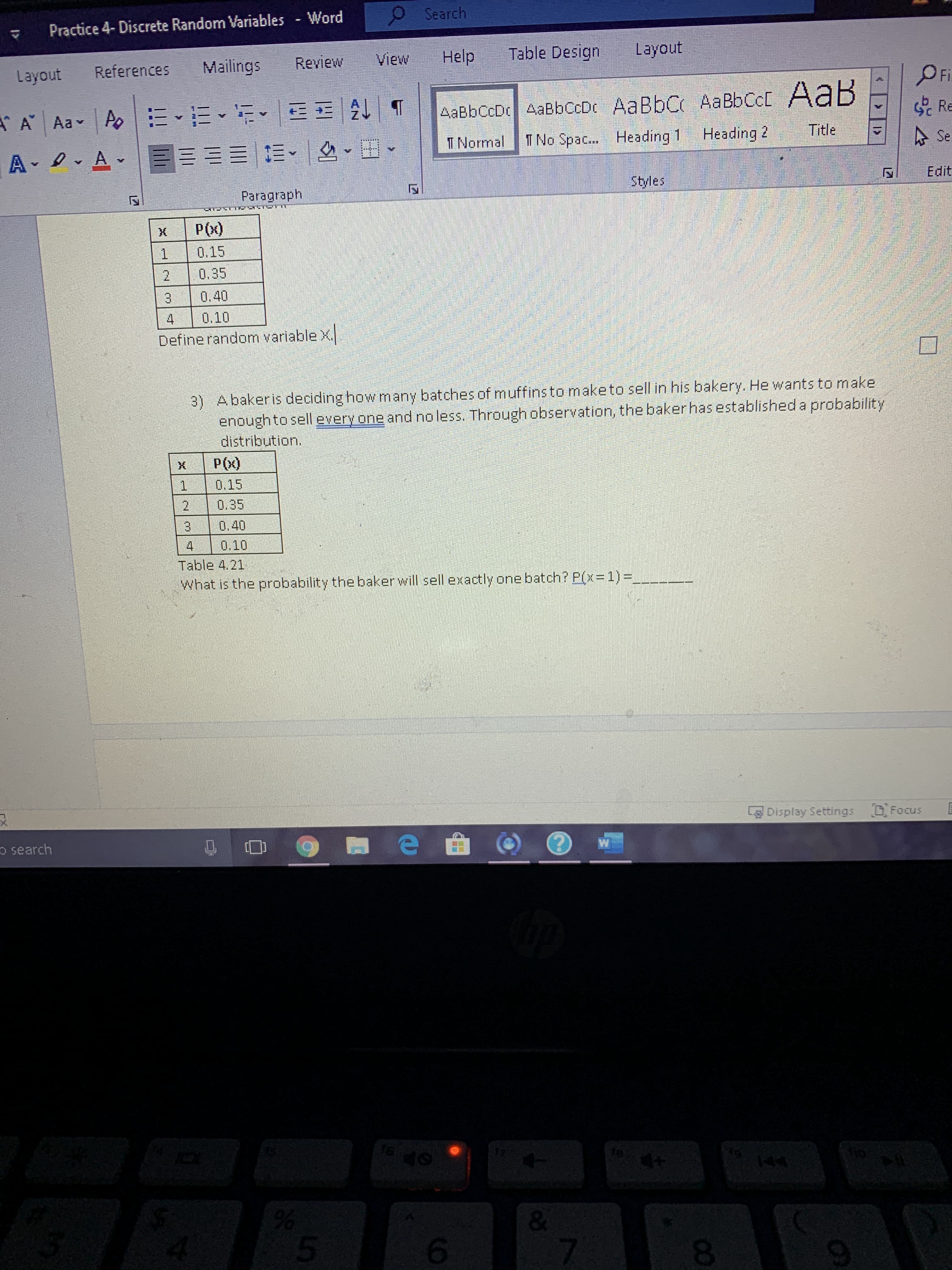 3) Abakeris deciding how many batches of muffins to maketo sell in his bakery. He wants to make
enough to sell every one and no less. Through observation, the bakerhas established a probability
distribution.
P(x)
0.15
0.35
3.
0.40
4.
0.10
Table 4.21
What is the probability the baker will sell exactly one batch? P(x=1)%3D
