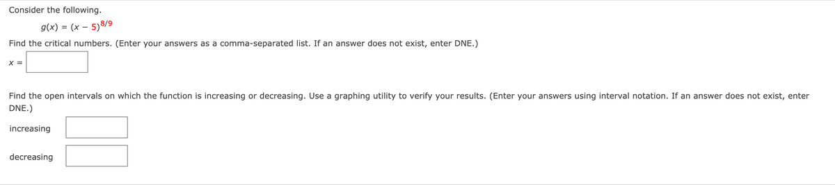 Consider the following.
g(x) = (x – 5)8/9
Find the critical numbers. (Enter your answers as a comma-separated list. If an answer does not exist, enter DNE.)
X =
Find the open intervals on which the function is increasing or decreasing. Use a graphing utility to verify your results. (Enter your answers using interval notation. If an answer does not exist, enter
DNE.)
increasing
decreasing
