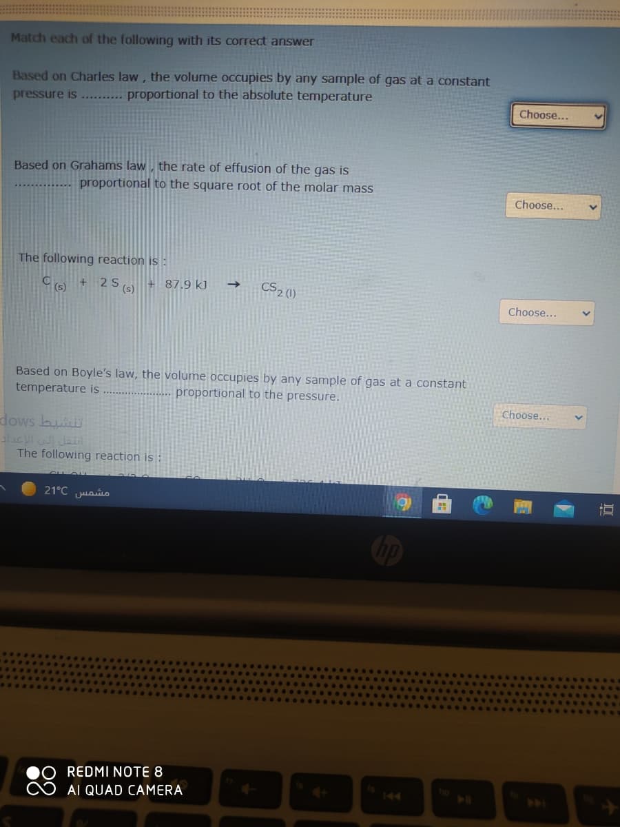 Match each of the following with its correct answer
Based on Charles law, the volume occupies by any sample of gas at a constant
pressure is ...... proportional to the absolute temperature
Choose...
Based on Grahams law , the rate of effusion of the gas is
proportional to the square root of the molar mass
Choose...
The following reaction is :
+ 2S.
+87.9 kJ
(s)
CS2 (1)
Choose...
Based on Boyle's law, the volume occupies by any sample of gas at a constant
temperature is
proportional to the pressure.
Choose.…..
dows bu
اتقل لى الإعداد
The following reaction is :
مشمس 21°C
REDMI NOTE 8
O AI QUAD CAMERA
4+
144
ho
