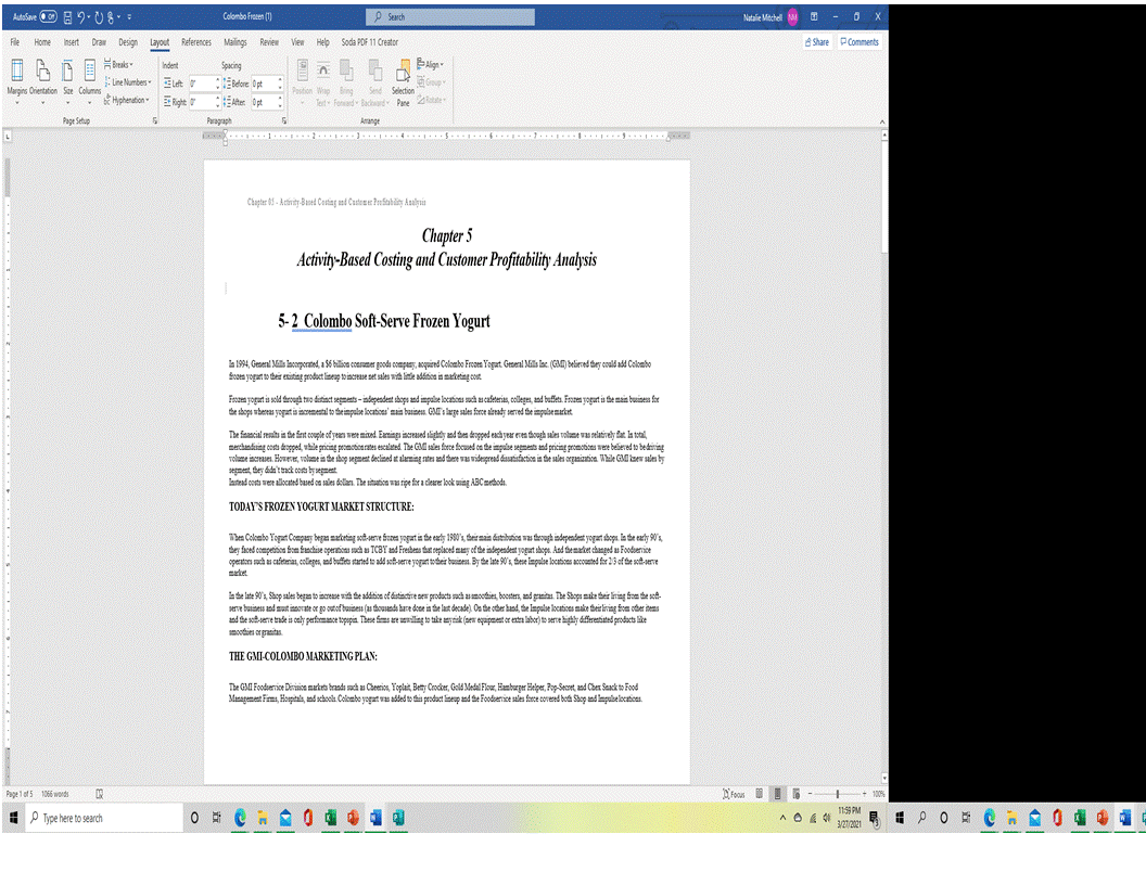 AutoSane O E 9. U 8-
Colombo fraten (1)
P Sench
Natalie Mechell M
Fle
Home
Insert Draw Design Layout References Maings Review
View Help Soda PDF 11 Creator
8 Share PComments
Draks -
Indent
Spacing
Lne Numbes ELet
Margins Orientation Sce Columne
Snd Selection
Hphenation Elte
Ater Op
Postion Wap Bing
Tert Fonard Bach Pane te-
Page Setup
Paragraph
Arange
Chapter 05 - Artnity Bet Cesting ant Casteme Pufahity Anulia
Chapter 5
Activity-Based Costing and Customer Profitability Analysis
5-2 Colombo Soft-Serve Frozen Yogurt
a1994, Geseni Mils lacoeperated, a $6 bilion coarmmer goodi company, aoquiend Coloabo Frooes Yogat. Groeni Mils lac (CMI) belired thery could ad Colembo
Sooen yogart to their esiting product lineup to incrase set sales with inte additicn in maketing cost
Frszen yogurt is sold ferough tro ditinct segments - independent shops and impulse locations such as cafeterias, collegen, and bufen. Frozen yogurt is the main buines far
the skopa wbereas yogat is iaemetal to theimpulse locatices' ma baizen. GMT s lege sales farce alerady sered the impulsemaket
The faancial rets in the firnt couple of yeern we mied. Emings increued tlighty and thes dopped each year even though sien volame vas selatively fat la toti,
mercdankuing costa deopped, vhile pricing peomotioa rates escalated The GMi sies foece foned ca the impulse segments and pricing peomoions were beliered to bediring
voluse incrase. Honere, volar in te shog segment decined at alerming ntes and thee wE videgread dsatstacticn in the sales eganiczatica While GM er sin by
segment, they dida'tack cota bysegnent
lartead costu we alicated bued on sales delaen. The sitatica was ripe fira clerer look wing ABCzetodi.
TODAY'S FROZEN YOGURT MARKET STRUCTURE:
Then Colembo Topat Compasy began makerting soierve Szes yagut is the eety 1900's, theirmain ditibubca wa terough independent yogart sbopa. l the earty 90,
they faced competion Bom fnchise operations uch a TCBY and Fresbena tat oeplaced may of the independent yogut hopa. And themaket changed as Fooduerice
operators sach as cafiteria, clege, and butfes stated to ad sof-serne yogat toder buines. By te late 90', these Impuloe locatices acconted for 23 of te sotere
maket.
ate late 90%, Shop sales began to increase with the adtice of distinctire sen products sach asamooties, boosters, and grantas. The Shops make ter iring foe the sot-
serve buineu and mut insorate or go outof buises (u tounde kare dce in the lat decade). Os the oter kand, the Impule iocatices make theirliring fee oter itens
and the sotere trade is caly perfemance topapin. These fins ere seniling to take anytak (per equipment or entra labor) to serne highly dfrestiated producta like
mooties or granitas.
THE GMI-COLOMBO MARKETING PLAN:
The GMI Fooduerice Deraise makes krand sach a Cheeis, Yeplait, Bety Coder, Gold Medal Flor, Eambrger Helper, Pap Secent and Cher Saack to Food
Management Firms, Hopitals, and schoola. Colembe yogart wE added to this peoduct lineup and the Fooderice sales farce coreed bota Shop and Impulselocatioas.
Page 1 of 5 1066 wonds
1006
11S9 PM
E P Type here to search
327/2021
