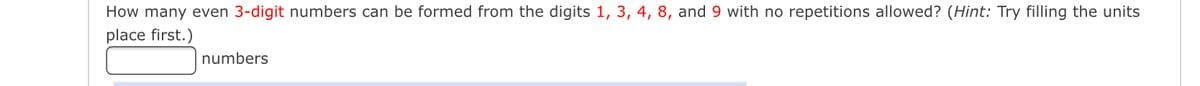 How many even 3-digit numbers can be formed from the digits 1, 3, 4, 8, and 9 with no repetitions allowed? (Hint: Try filling the units
place first.)
numbers