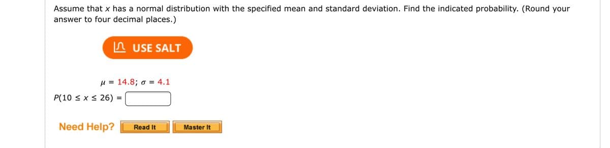 Assume that x has a normal distribution with the specified mean and standard deviation. Find the indicated probability. (Round your
answer to four decimal places.)
USE SALT
μ = 14.8; o = 4.1
P(10 ≤ x ≤26) =
Need Help? Read It
Master It