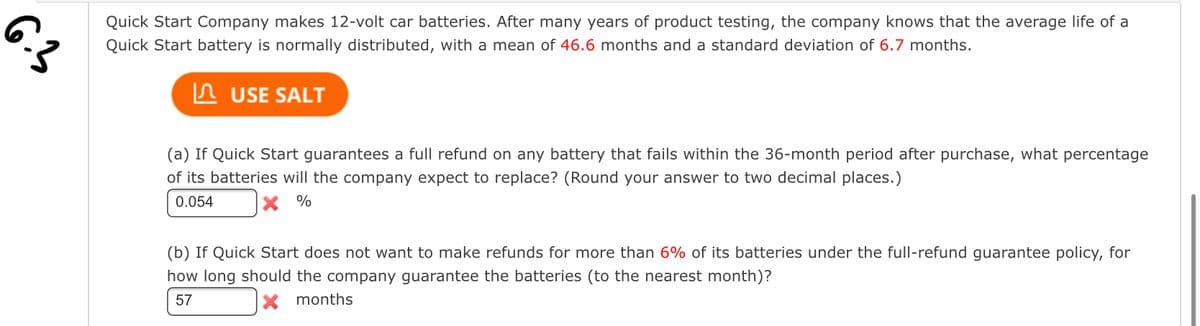 6.3
Quick Start Company makes 12-volt car batteries. After many years of product testing, the company knows that the average life of a
Quick Start battery is normally distributed, with a mean of 46.6 months and a standard deviation of 6.7 months.
USE SALT
(a) If Quick Start guarantees a full refund on any battery that fails within the 36-month period after purchase, what percentage
of its batteries will the company expect to replace? (Round your answer to two decimal places.)
0.054
%
(b) If Quick Start does not want to make refunds for more than 6% of its batteries under the full-refund guarantee policy, for
how long should the company guarantee the batteries (to the nearest month)?
57
X months