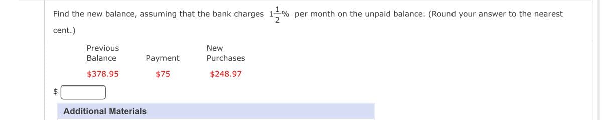 Find the new balance, assuming that the bank charges 11% per month on the unpaid balance. (Round your answer to the nearest
cent.)
Previous
Balance
$378.95
Payment
$75
Additional Materials
New
Purchases
$248.97