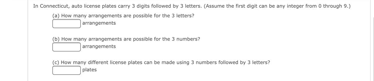 In Connecticut, auto license plates carry 3 digits followed by 3 letters. (Assume the first digit can be any integer from 0 through 9.)
(a) How many arrangements are possible for the 3 letters?
arrangements
(b) How many arrangements are possible for the 3 numbers?
arrangements
(c) How many different license plates can be made using 3 numbers followed by 3 letters?
plates