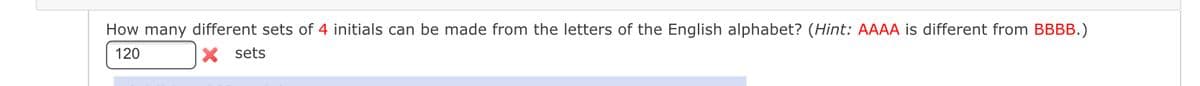 How many different sets of 4 initials can be made from the letters of the English alphabet? (Hint: AAAA is different from BBBB.)
120
X sets