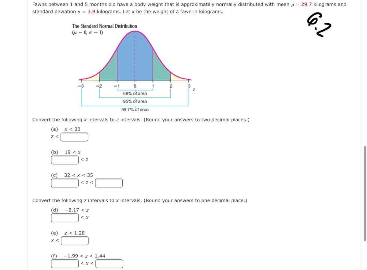 Fawns between 1 and 5 months old have a body weight that is approximately normally distributed with mean μ = 29.7 kilograms and
standard deviation o = 3.9 kilograms. Let x be the weight of a fawn in kilograms.
(b)
(c)
The Standard Normal Distribution
(u= 0, o = 1)
(e)
x <
-3
(f)
Convert the following x intervals to z intervals. (Round your answers to two decimal places.)
(a)
x < 30
Z <
19 < X
< Z
32 < x < 35
<Z<
-2
-2.17 < Z
<X
Z < 1.28
-1
Convert the following z intervals to x intervals. (Round your answers to one decimal place.)
(d)
0
68% of area
95% of area
99.7% of area
-1.99 < Z < 1.44
< X <
2
Z
6.2