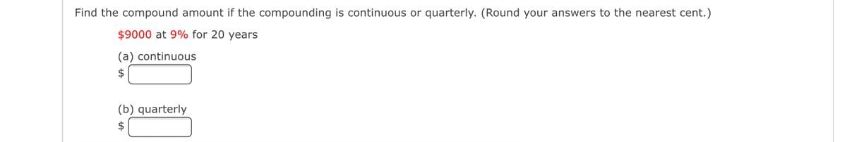 Find the compound amount if the compounding is continuous or quarterly. (Round your answers to the nearest cent.)
$9000 at 9% for 20 years
(a) continuous
$
(b) quarterly
$