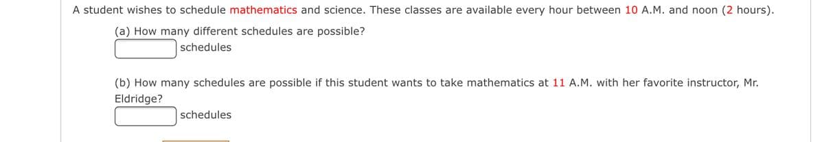 A student wishes to schedule mathematics and science. These classes are available every hour between 10 A.M. and noon (2 hours).
(a) How many different schedules are possible?
schedules
(b) How many schedules are possible if this student wants to take mathematics at 11 A.M. with her favorite instructor, Mr.
Eldridge?
schedules