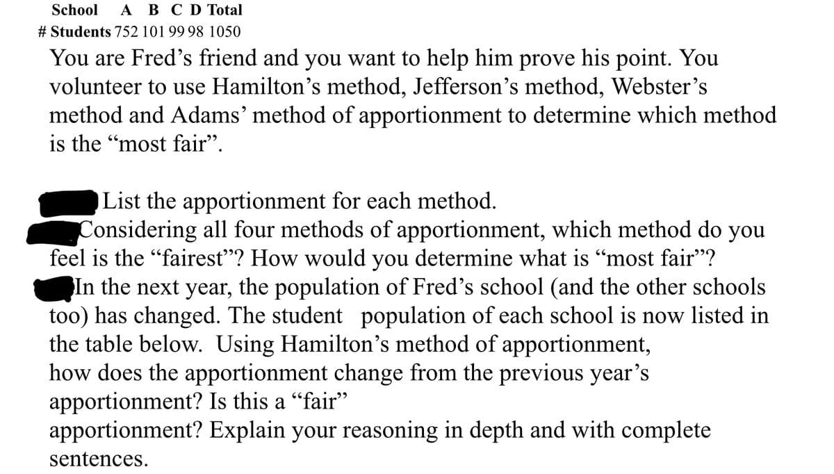 School A B C D Total
# Students 752 101 99 98 1050
You are Fred's friend and you want to help him prove his point. You
volunteer to use Hamilton's method, Jefferson's method, Webster's
method and Adams' method of apportionment to determine which method
is the "most fair".
List the apportionment for each method.
Considering all four methods of apportionment, which method do you
feel is the "fairest"? How would you determine what is "most fair”?
In the next year, the population of Fred's school (and the other schools
too) has changed. The student population of each school is now listed in
the table below. Using Hamilton's method of apportionment,
how does the apportionment change from the previous year's
apportionment? Is this a “fair”
apportionment? Explain your reasoning in depth and with complete
sentences.