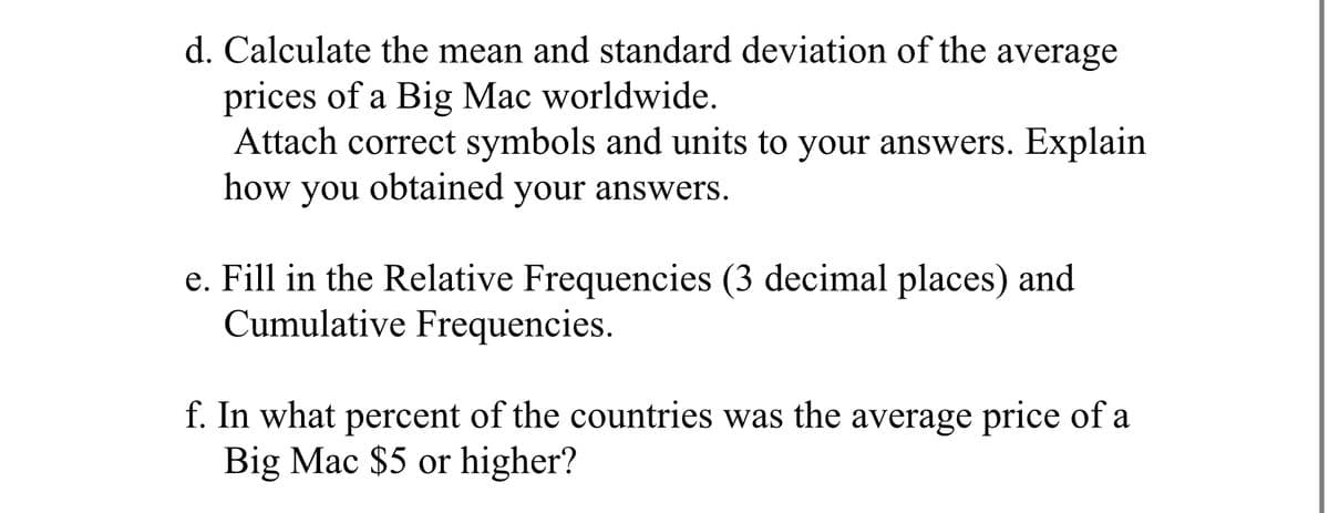 d. Calculate the mean and standard deviation of the average
prices of a Big Mac worldwide.
Attach correct symbols and units to your answers. Explain
how you obtained your answers.
e. Fill in the Relative Frequencies (3 decimal places) and
Cumulative Frequencies.
f. In what percent of the countries was the average price of a
Big Mac $5 or higher?