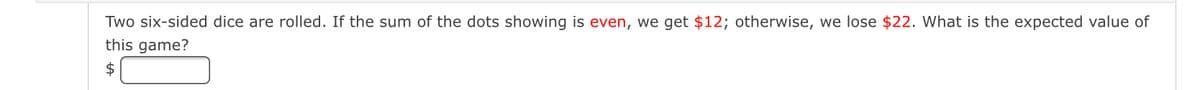Two six-sided dice are rolled. If the sum of the dots showing is even, we get $12; otherwise, we lose $22. What is the expected value of
this game?
