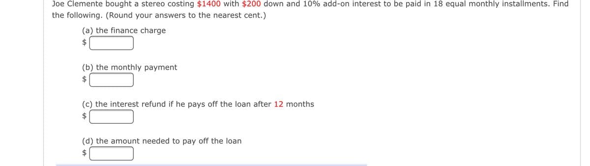 Joe Clemente bought a stereo costing $1400 with $200 down and 10% add-on interest to be paid in 18 equal monthly installments. Find
the following. (Round your answers to the nearest cent.)
(a) the finance charge
$
(b) the monthly payment
$
(c) the interest refund if he pays off the loan after 12 months
$
(d) the amount needed to pay off the loan
$