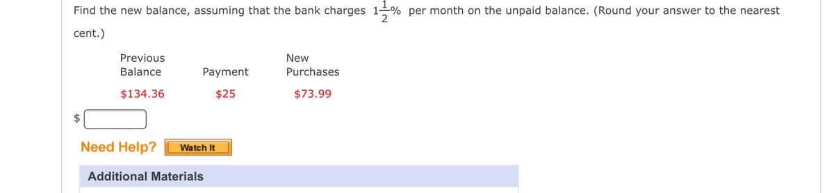 Find the new balance, assuming that the bank charges 11% per month on the unpaid balance. (Round your answer to the nearest
cent.)
$
Previous
Balance
$134.36
Payment
$25
Need Help? Watch It
Additional Materials
New
Purchases
$73.99