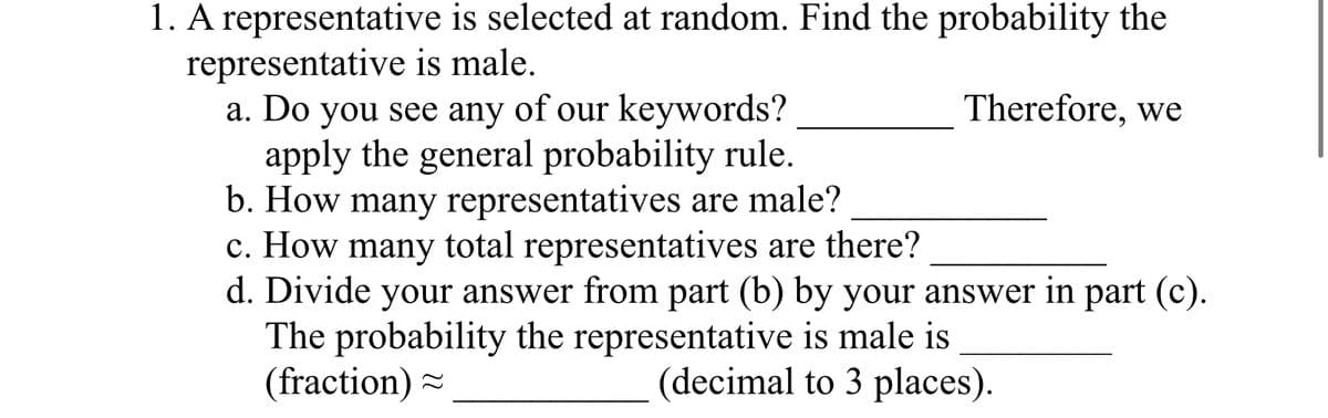 1. A representative is selected at random. Find the probability the
representative is male.
a. Do you see any of our keywords?
apply the general probability rule.
b. How many representatives are male?
Therefore, we
c. How many total representatives are there?
d. Divide your answer from part (b) by your answer in part (c).
The probability the representative is male is
(fraction) ~
(decimal to 3 places).