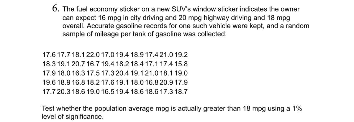 6. The fuel economy sticker on a new SUV's window sticker indicates the owner
can expect 16 mpg in city driving and 20 mpg highway driving and 18 mpg
overall. Accurate gasoline records for one such vehicle were kept, and a random
sample of mileage per tank of gasoline was collected:
17.6 17.7 18.1 22.0 17.0 19.4 18.9 17.4 21.0 19.2
18.3 19.1 20.7 16.7 19.4 18.2 18.4 17.1 17.4 15.8
17.9 18.0 16.3 17.5 17.3 20.4 19.1 21.0 18.1 19.0
19.6 18.9 16.8 18.2 17.6 19.1 18.0 16.8 20.9 17.9
17.7 20.3 18.6 19.0 16.5 19.4 18.6 18.6 17.3 18.7
Test whether the population average mpg is actually greater than 18 mpg using a 1%
level of significance.