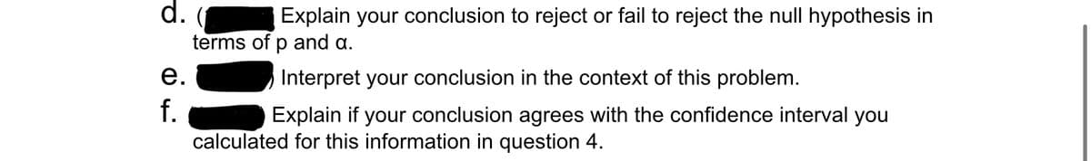 d.
Explain your conclusion to reject or fail to reject the null hypothesis in
terms of p and a.
Interpret your conclusion in the context of this problem.
Explain if your conclusion agrees with the confidence interval you
calculated for this information in question 4.
e.
f.