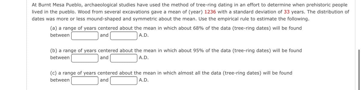 At Burnt Mesa Pueblo, archaeological studies have used the method of tree-ring dating in an effort to determine when prehistoric people
lived in the pueblo. Wood from several excavations gave a mean of (year) 1236 with a standard deviation of 33 years. The distribution of
dates was more or less mound-shaped and symmetric about the mean. Use the empirical rule to estimate the following.
(a) a range of years centered about the mean in which about 68% of the data (tree-ring dates) will be found
between
and
A.D.
(b) a range of years centered about the mean in which about 95% of the data (tree-ring dates) will be found
between
A.D.
and
(c) a range of years centered about the mean in which almost all the data (tree-ring dates) will be found
between
and
A.D.