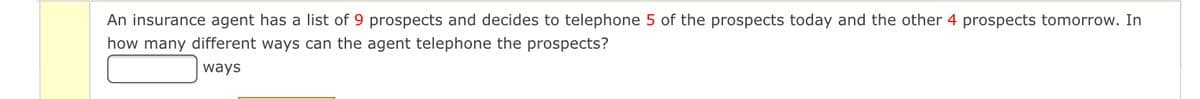 An insurance agent has a list of 9 prospects and decides to telephone 5 of the prospects today and the other 4 prospects tomorrow. In
how many different ways can the agent telephone the prospects?
ways