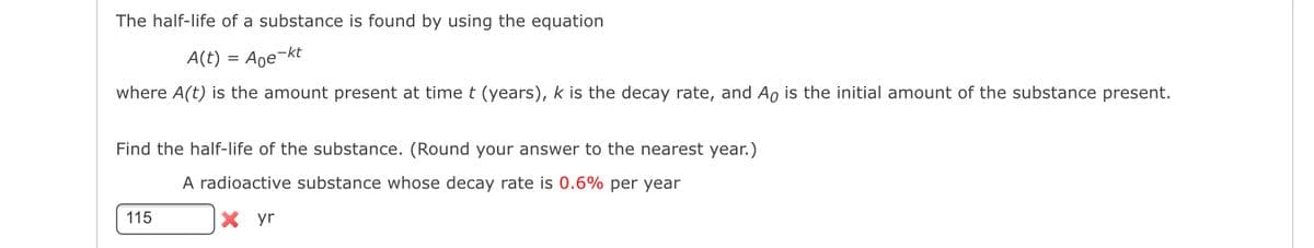 The half-life of a substance is found by using the equation
A(t) = Age-kt
where A(t) is the amount present at time t (years), k is the decay rate, and Ao is the initial amount of the substance present.
Find the half-life of the substance. (Round your answer to the nearest year.)
A radioactive substance whose decay rate is 0.6% per year
X yr
115