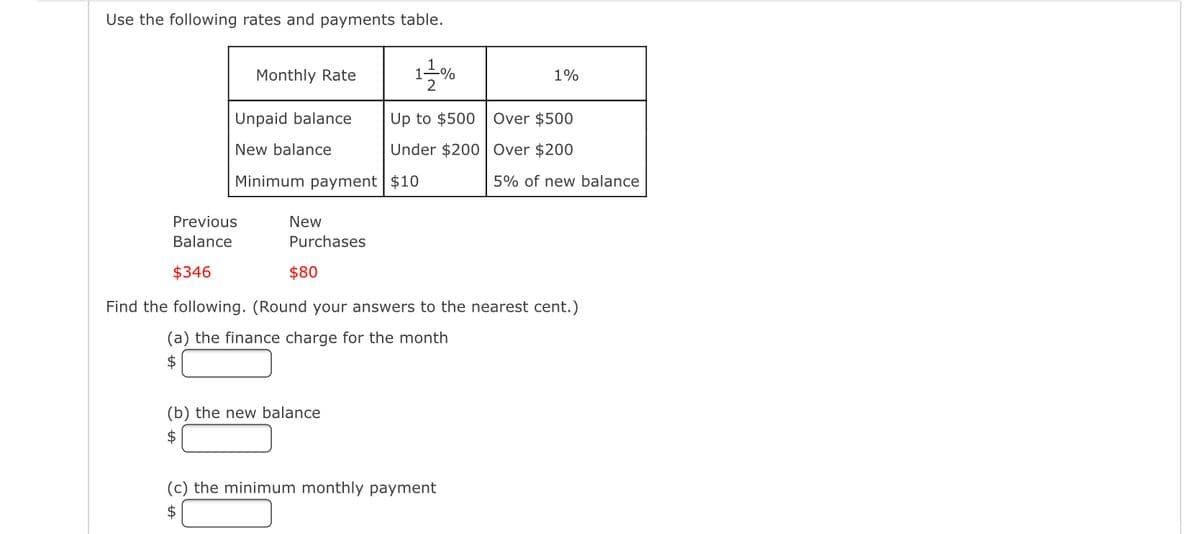 Use the following rates and payments table.
Monthly Rate
Unpaid balance
New balance
Previous
Balance
$346
Minimum payment $10
New
Purchases
$80
1-=-=-%
2
(b) the new balance
$
Up to $500 Over $500
Under $200
Over $200
5% of new balance
1%
Find the following. (Round your answers to the nearest cent.)
(a) the finance charge for the month
$
(c) the minimum monthly payment
$