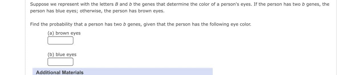 Suppose we represent with the letters B and b the genes that determine the color of a person's eyes. If the person has two b genes, the
person has blue eyes; otherwise, the person has brown eyes.
Find the probability that a person has two b genes, given that the person has the following eye color.
(a) brown eyes
(b) blue eyes
Additional Materials