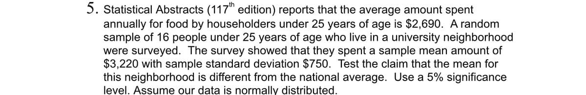 5. Statistical Abstracts (117th edition) reports that the average amount spent
annually for food by householders under 25 years of age is $2,690. A random
sample of 16 people under 25 years of age who live in a university neighborhood
were surveyed. The survey showed that they spent a sample mean amount of
$3,220 with sample standard deviation $750. Test the claim that the mean for
this neighborhood is different from the national average. Use a 5% significance
level. Assume our data is normally distributed.