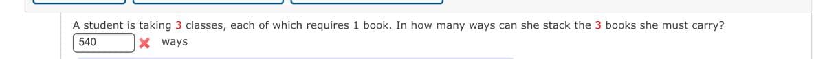 A student is taking 3 classes, each of which requires 1 book. In how many ways can she stack the 3 books she must carry?
540
X ways