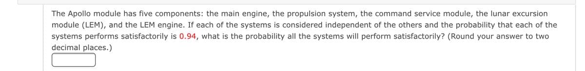 The Apollo module has five components: the main engine, the propulsion system, the command service module, the lunar excursion
module (LEM), and the LEM engine. If each of the systems is considered independent of the others and the probability that each of the
systems performs satisfactorily is 0.94, what is the probability all the systems will perform satisfactorily? (Round your answer to two
decimal places.)