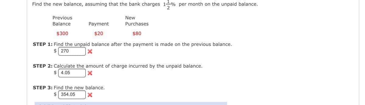 Find the new balance, assuming that the bank charges 1% per month on the unpaid balance.
2
Previous
Balance
$300
Payment
$20
New
Purchases
$80
STEP 1: Find the unpaid balance after the payment is made on the previous balance.
$ 270
X
STEP 2: Calculate the amount of charge incurred by the unpaid balance.
$4.05
STEP 3: Find the new balance.
$ 354.05