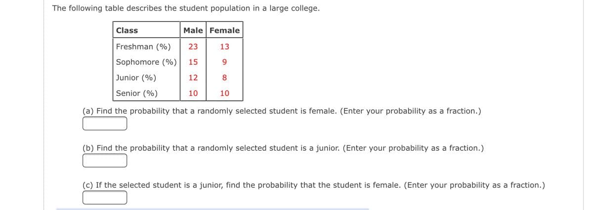 The following table describes the student population in a large college.
Male Female
23
13
15
9
Junior (%)
12
8
Senior (%)
10
10
(a) Find the probability that a randomly selected student is female. (Enter your probability as a fraction.)
Class
Freshman (%)
Sophomore (%)
(b) Find the probability that a randomly selected student is a junior. (Enter your probability as a fraction.)
(c) If the selected student is a junior, find the probability that the student is female. (Enter your probability as a fraction.)