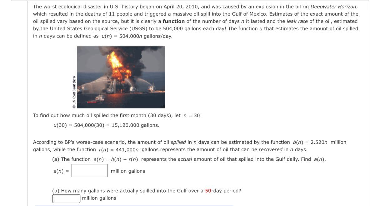 The worst ecological disaster in U.S. history began on April 20, 2010, and was caused by an explosion in the oil rig Deepwater Horizon,
which resulted in the deaths of 11 people and triggered a massive oil spill into the Gulf of Mexico. Estimates of the exact amount of the
oil spilled vary based on the source, but it is clearly a function of the number of days n it lasted and the leak rate of the oil, estimated
by the United States Geological Service (USGS) to be 504,000 gallons each day! The function u that estimates the amount of oil spilled
in n days can be defined as u(n) = 504,000n gallons/day.
To find out how much oil spilled the first month (30 days), let n = 30:
u(30) = 504,000 (30)
U.S. Coast Guard photo
a(n) :
According to BP's worse-case scenario, the amount of oil spilled in n days can be estimated by the function b(n) = 2.520n million.
gallons, while the function r(n) = 441,000n gallons represents the amount of oil that can be recovered in n days.
(a) The function a(n) = b(n) — r(n) represents the actual amount of oil that spilled into the Gulf daily. Find a(n).
million gallons
=
= 15,120,000 gallons.
(b) How many gallons were actually spilled into the Gulf over a 50-day period?
million gallons