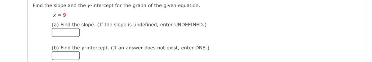 Find the slope and the y-intercept for the graph of the given equation.
X = 9
(a) Find the slope. (If the slope is undefined, enter UNDEFINED.)
(b) Find the y-intercept. (If an answer does not exist, enter DNE.)