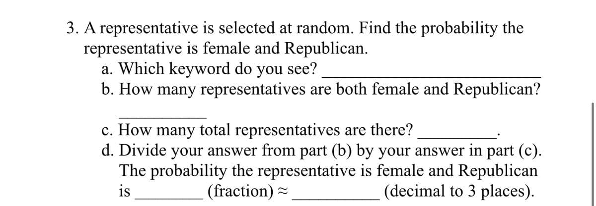 3. A representative is selected at random. Find the probability the
representative is female and Republican.
a. Which keyword do you see?
b. How many representatives are both female and Republican?
c. How many total representatives are there?
d. Divide your answer from part (b) by your answer in part (c).
The probability the representative is female and Republican
is
(fraction)~
(decimal to 3 places).