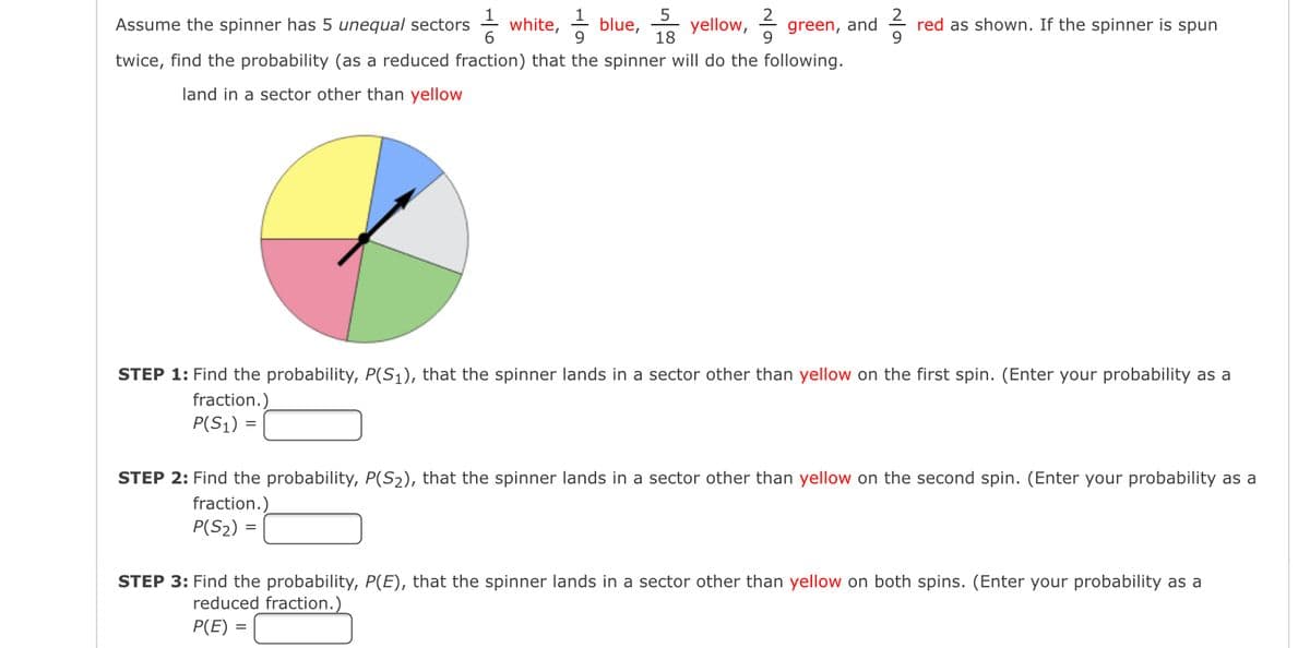 5
18
Assume the spinner has 5 unequal sectors white, blue, yellow, green, and
6
9
twice, find the probability (as a reduced fraction) that the spinner will do the following.
land in a sector other than yellow
red as shown. If the spinner is spun
9
STEP 1: Find the probability, P(S₁), that the spinner lands in a sector other than yellow on the first spin. (Enter your probability as a
fraction.)
P(S₁) =
STEP 2: Find the probability, P(S₂), that the spinner lands in a sector other than yellow on the second spin. (Enter your probability as a
fraction.)
P(S₂) =
STEP 3: Find the probability, P(E), that the spinner lands in a sector other than yellow on both spins. (Enter your probability as a
reduced fraction.)
P(E) =