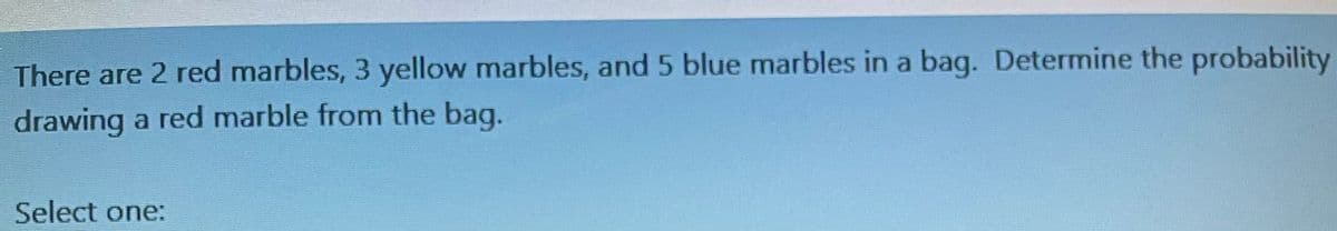 There are 2 red marbles, 3 yellow marbles, and 5 blue marbles in a bag. Determine the probability
drawing a red marble from the bag.
Select one: