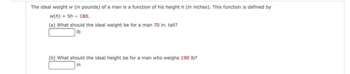 The ideal weight w (in pounds) of a man is a function of his height h (in inches). This function is defined by
w(h) = 5h - 180.
(a) What should the ideal weight be for a man 70 in. tall?
lb
(b) What should the ideal height be for a man who weighs 190 lb?
in