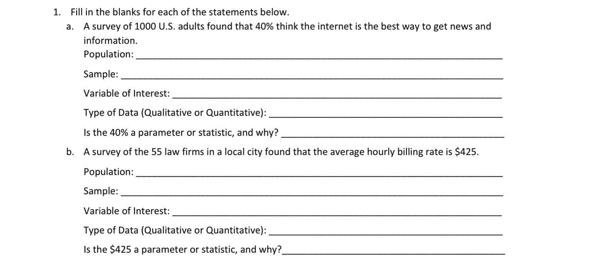 1. Fill in the blanks for each of the statements below.
а.
A survey of 1000 U.S. adults found that 40% think the internet is the best way to get news and
information.
Population:
Sample:
Variable of Interest:
Type of Data (Qualitative or Quantitative):
Is the 40% a parameter or statistic, and why?
b. A survey of the 55 law firms in a local city found that the average hourly billing rate is $425.
Population:
Sample:
Variable of Interest:
Type of Data (Qualitative or Quantitative):
Is the $425 a parameter or statistic, and why?.
