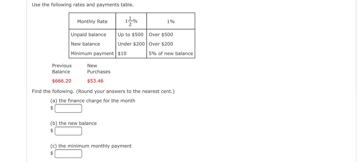 Use the following rates and payments table.
Monthly Rate
Unpaid balance
New balance
Minimum payment
Previous
Balance
$666.20
1
(b) the new balance
$
1010
1%
Up to $500 Over $500
Under $200
Over $200
$10
5% of new balance
New
Purchases
$53.46
Find the following. (Round your answers to the nearest cent.)
(a) the finance charge for the month
$
(c) the minimum monthly payment
$