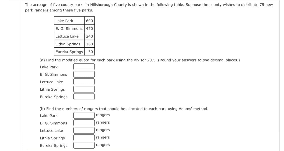 The acreage of five county parks in Hillsborough County is shown in the following table. Suppose the county wishes to distribute 75 new
park rangers among these five parks.
600
E. G. Simmons
470
Lettuce Lake
240
Lithia Springs 160
Eureka Springs 30
Lake Park
(a) Find the modified quota for each park using the divisor 20.5. (Round your answers to two decimal places.)
Lake Park
E. G. Simmons
Lettuce Lake
Lithia Springs
Eureka Springs
(b) Find the numbers of rangers that should be allocated to each park using Adams' method.
Lake Park
rangers
rangers
rangers
rangers
rangers
E. G. Simmons
Lettuce Lake
Lithia Springs
Eureka Springs