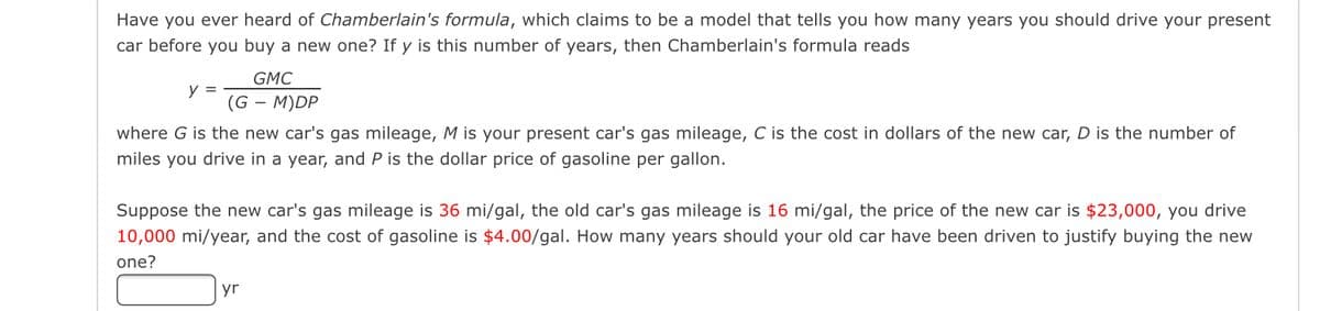 Have you ever heard of Chamberlain's formula, which claims to be a model that tells you how many years you should drive your present
car before you buy a new one? If y is this number of years, then Chamberlain's formula reads
GMC
(G - M)DP
where G is the new car's gas mileage, M is your present car's gas mileage, C is the cost in dollars of the new car, D is the number of
miles you drive in a year, and P is the dollar price of gasoline per gallon.
y =
Suppose the new car's gas mileage is 36 mi/gal, the old car's gas mileage is 16 mi/gal, the price of the new car is $23,000, you drive
10,000 mi/year, and the cost of gasoline is $4.00/gal. How many years should your old car have been driven to justify buying the new
one?
yr