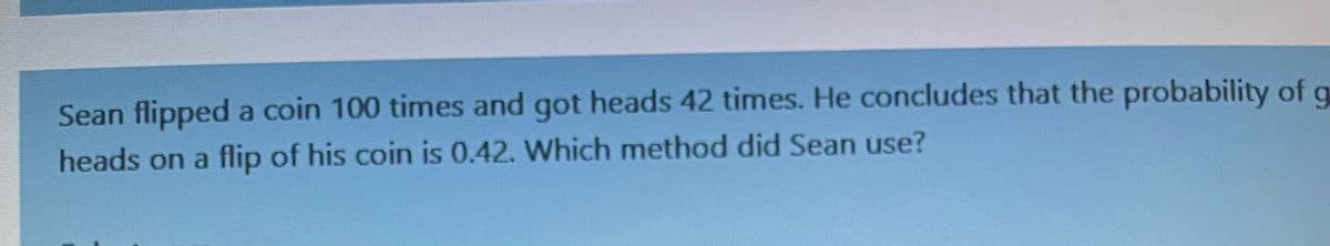 Sean flipped a coin 100 times and got heads 42 times. He concludes that the probability of g
heads on a flip of his coin is 0.42. Which method did Sean use?