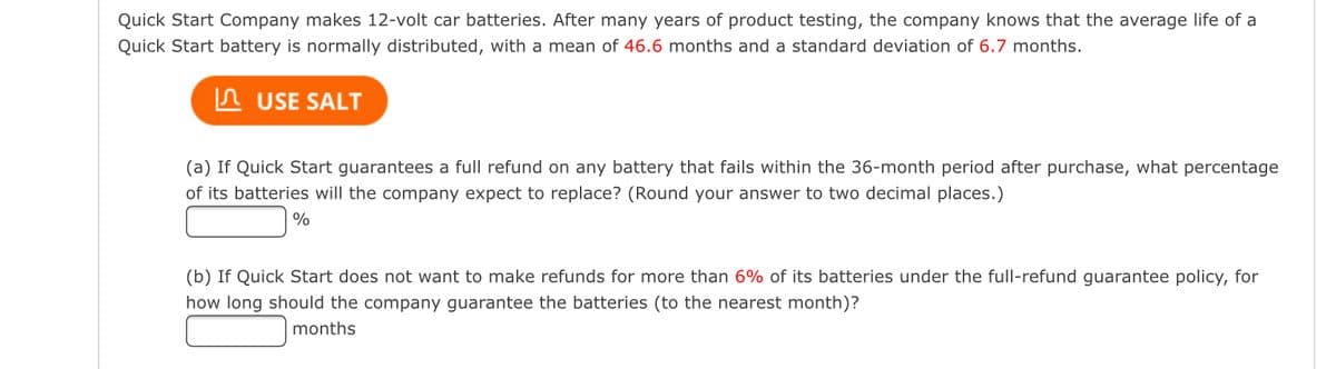 Quick Start Company makes 12-volt car batteries. After many years of product testing, the company knows that the average life of a
Quick Start battery is normally distributed, with a mean of 46.6 months and a standard deviation of 6.7 months.
USE SALT
(a) If Quick Start guarantees a full refund on any battery that fails within the 36-month period after purchase, what percentage
of its batteries will the company expect to replace? (Round your answer to two decimal places.)
%
(b) If Quick Start does not want to make refunds for more than 6% of its batteries under the full-refund guarantee policy, for
how long should the company guarantee the batteries (to the nearest month)?
months