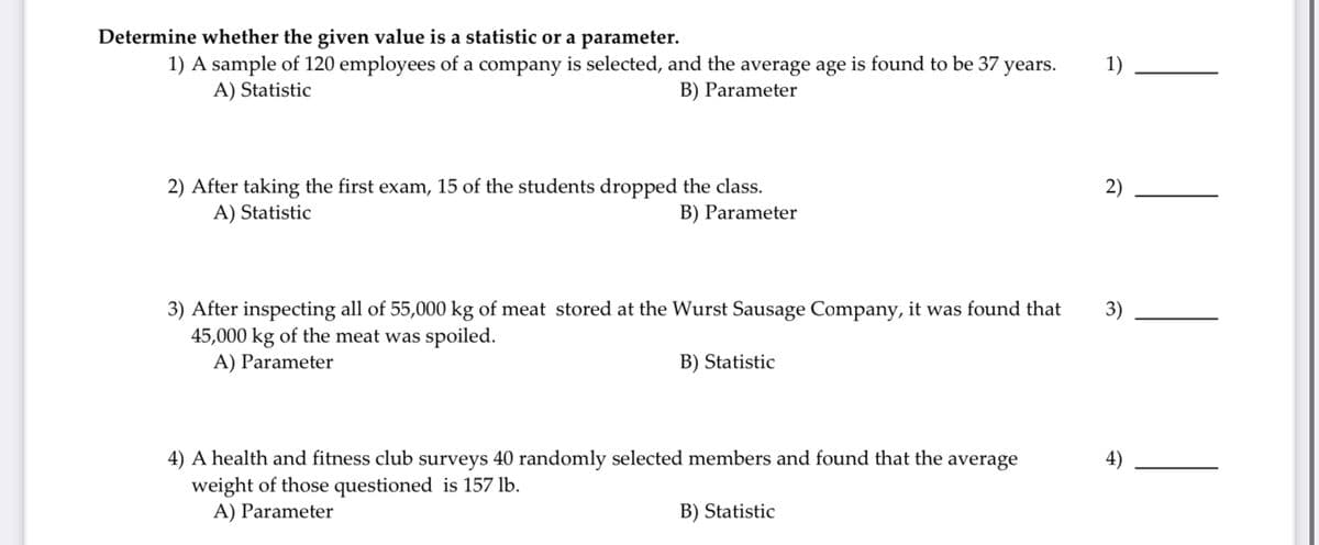 Determine whether the given value is a statistic or a parameter.
1) A sample of 120 employees of a company is selected, and the average age is found to be 37 years.
A) Statistic
1)
B) Parameter
2) After taking the first exam, 15 of the students dropped the class.
A) Statistic
2)
B) Parameter
3) After inspecting all of 55,000 kg of meat stored at the Wurst Sausage Company, it was found that
45,000 kg of the meat was spoiled.
A) Parameter
3)
B) Statistic
4) A health and fitness club surveys 40 randomly selected members and found that the average
weight of those questioned is 157 lb.
A) Parameter
B) Statistic
