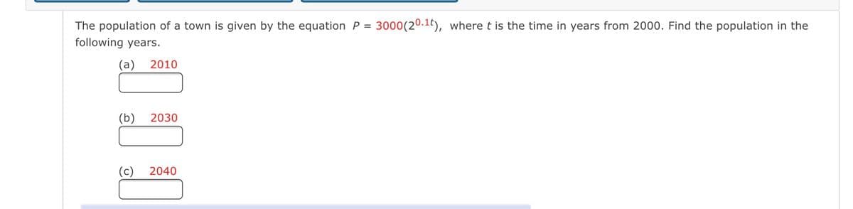 The population of a town is given by the equation P = 3000 (20.1t), where t is the time in years from 2000. Find the population in the
following years.
(a) 2010
(b)
2030
2040