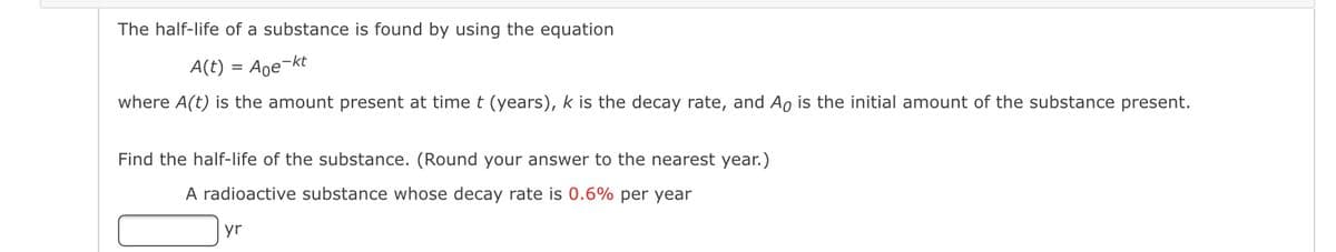 The half-life of a substance is found by using the equation
A(t) =
Aoe-kt
where A(t) is the amount present at time t (years), k is the decay rate, and Ao is the initial amount of the substance present.
Find the half-life of the substance. (Round your answer to the nearest year.)
A radioactive substance whose decay rate is 0.6% per year
yr