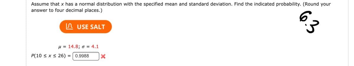Assume that x has a normal distribution with the specified mean and standard deviation. Find the indicated probability. (Round your
answer to four decimal places.)
USE SALT
μ = 14.8; o = 4.1
P(10 ≤ x ≤ 26)
= 0.9988
6.3