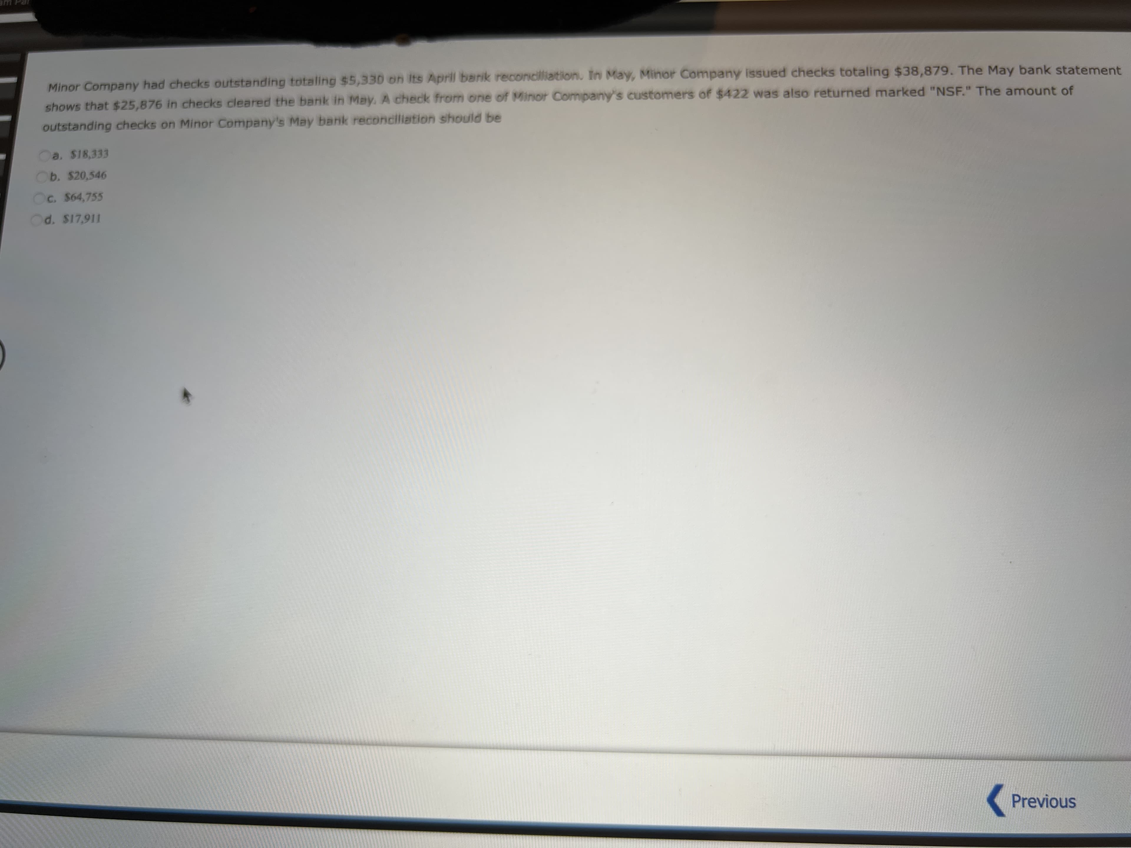 am Par
Minor Company had checks outstanding totaling $5,330 on Its April barik reconciliation. In May, Minor Company issued checks totaling $38,879. The May bank statement
shows that $25,876 in checks cleared the bank in May. A check from one of Minor Company's customers of $422 was also returned marked "NSF." The amount of
outstanding checks on Minor Company's May bank reconciliation should be
a. $18,333
b. $20,546
c. $64,755
d. $17,911
Previous
