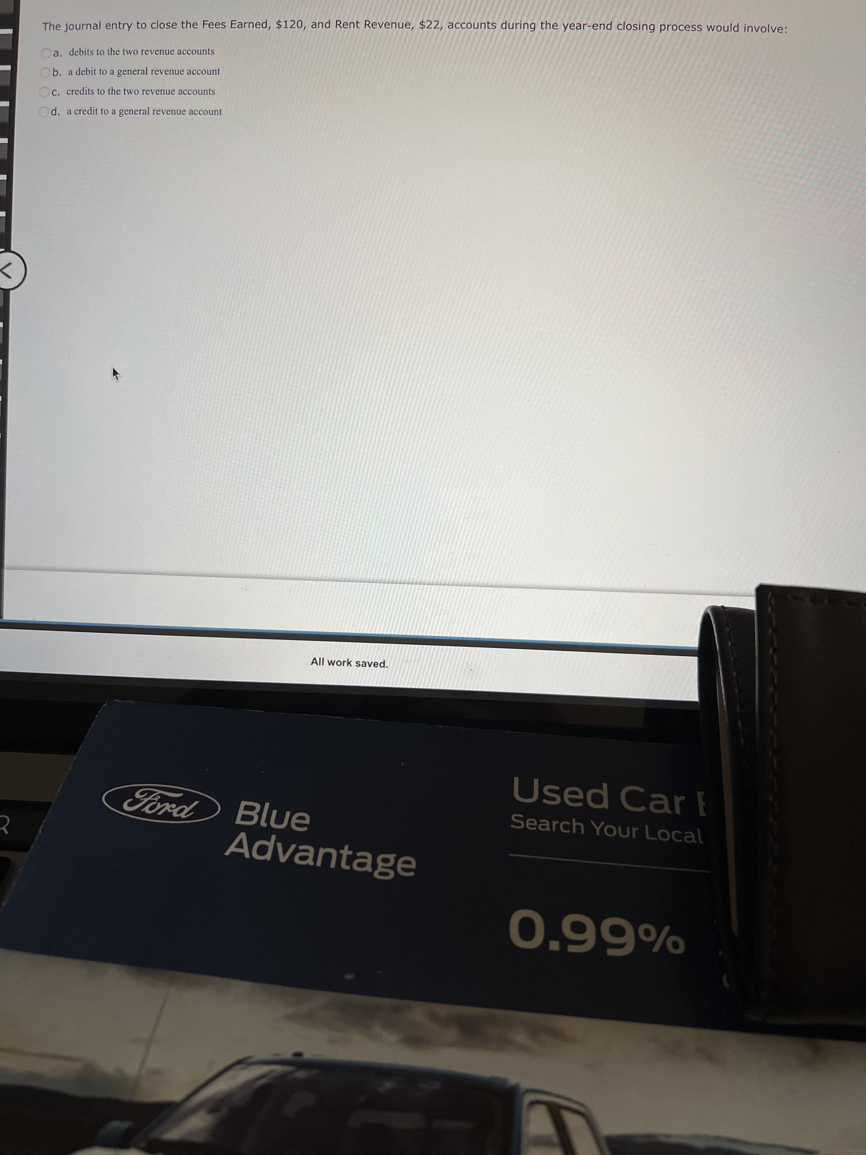 The journal entry to close the Fees Earned, $120, and Rent Revenue, $22, accounts during the year-end closing process would involve:
Oa. debits to the two revenue accounts
Ob. a debit to a general revenue account
C. credits to the two revenue accounts
d. a credit to a general revenue account
<>
All work saved.
Used Car F
Ford Blue
Search Your Local
Advantage
%6690
